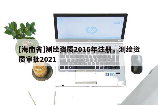 [海南省]測繪資質(zhì)2016年注冊，測繪資質(zhì)審批2021