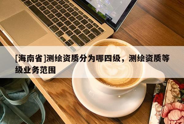 [海南省]測繪資質(zhì)分為哪四級，測繪資質(zhì)等級業(yè)務(wù)范圍