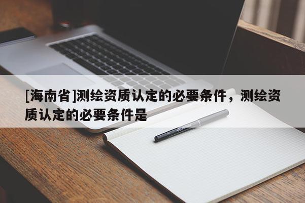 [海南省]測繪資質(zhì)認(rèn)定的必要條件，測繪資質(zhì)認(rèn)定的必要條件是