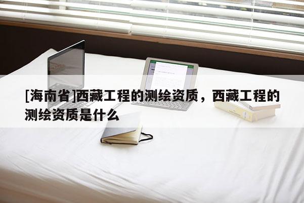 [海南省]西藏工程的測繪資質(zhì)，西藏工程的測繪資質(zhì)是什么