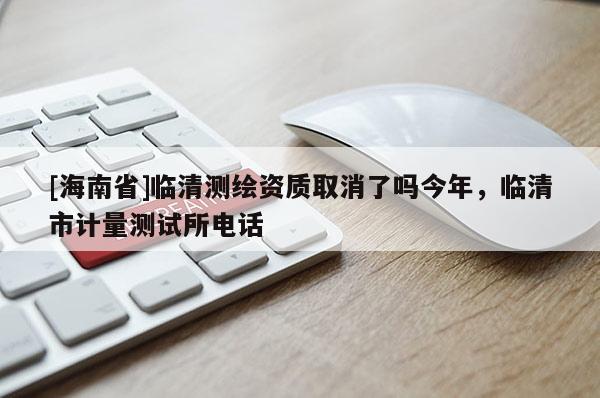 [海南省]臨清測(cè)繪資質(zhì)取消了嗎今年，臨清市計(jì)量測(cè)試所電話