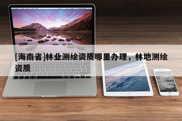 [海南省]林業(yè)測繪資質(zhì)哪里辦理，林地測繪資質(zhì)