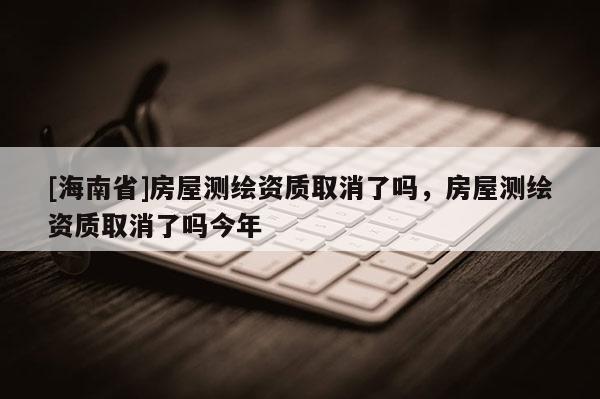 [海南省]房屋測(cè)繪資質(zhì)取消了嗎，房屋測(cè)繪資質(zhì)取消了嗎今年