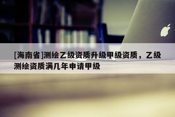 [海南省]測繪乙級資質(zhì)升級甲級資質(zhì)，乙級測繪資質(zhì)滿幾年申請甲級