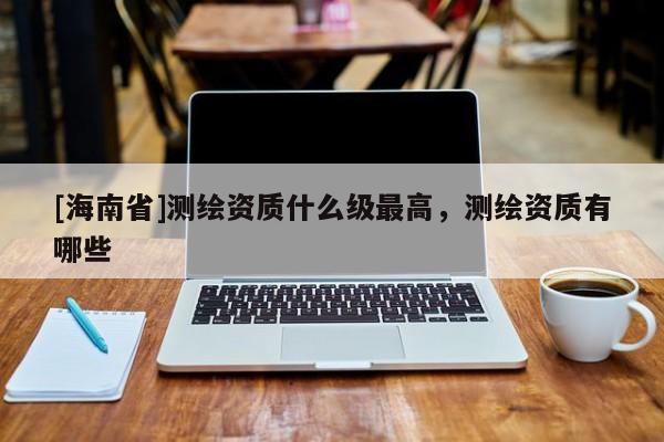 [海南省]測(cè)繪資質(zhì)什么級(jí)最高，測(cè)繪資質(zhì)有哪些
