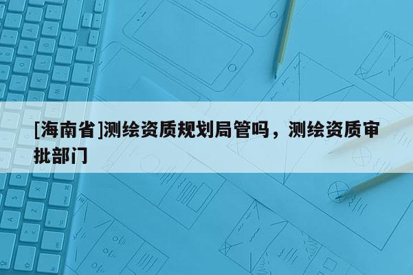 [海南省]測(cè)繪資質(zhì)規(guī)劃局管嗎，測(cè)繪資質(zhì)審批部門