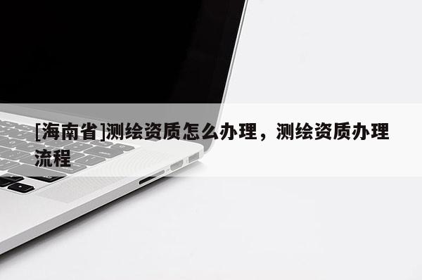 [海南省]測繪資質怎么辦理，測繪資質辦理流程
