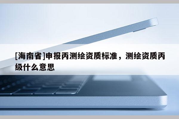 [海南省]申報丙測繪資質(zhì)標準，測繪資質(zhì)丙級什么意思