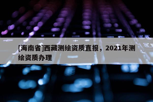 [海南省]西藏測繪資質直報，2021年測繪資質辦理