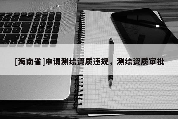 [海南省]申請測繪資質(zhì)違規(guī)，測繪資質(zhì)審批