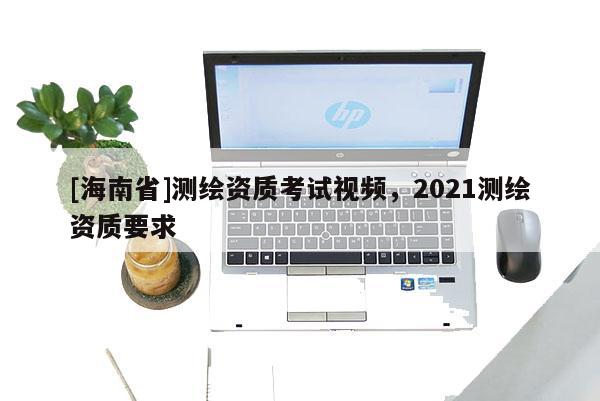 [海南省]測繪資質(zhì)考試視頻，2021測繪資質(zhì)要求
