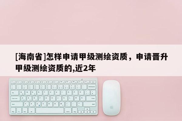 [海南省]怎樣申請甲級測繪資質(zhì)，申請晉升甲級測繪資質(zhì)的,近2年