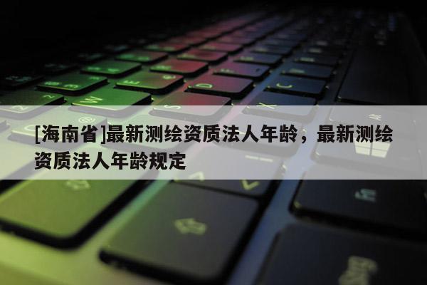 [海南省]最新測(cè)繪資質(zhì)法人年齡，最新測(cè)繪資質(zhì)法人年齡規(guī)定