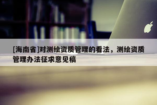 [海南省]對測繪資質(zhì)管理的看法，測繪資質(zhì)管理辦法征求意見稿