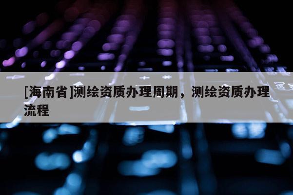 [海南省]測繪資質(zhì)辦理周期，測繪資質(zhì)辦理流程