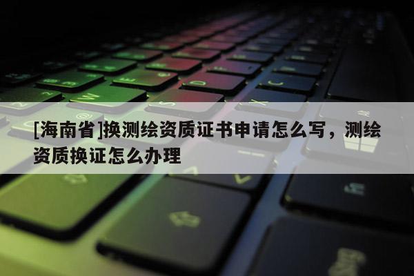 [海南省]換測繪資質(zhì)證書申請怎么寫，測繪資質(zhì)換證怎么辦理