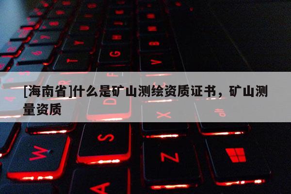 [海南省]什么是礦山測繪資質(zhì)證書，礦山測量資質(zhì)