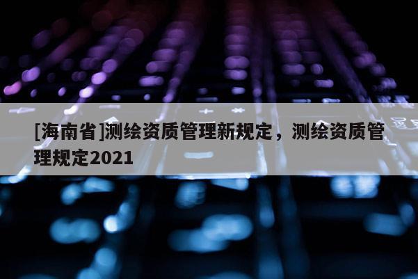 [海南省]測(cè)繪資質(zhì)管理新規(guī)定，測(cè)繪資質(zhì)管理規(guī)定2021