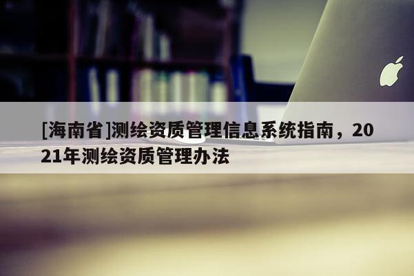 [海南省]測繪資質(zhì)管理信息系統(tǒng)指南，2021年測繪資質(zhì)管理辦法