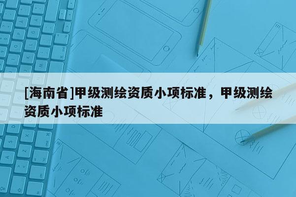 [海南省]甲級測繪資質(zhì)小項(xiàng)標(biāo)準(zhǔn)，甲級測繪資質(zhì)小項(xiàng)標(biāo)準(zhǔn)
