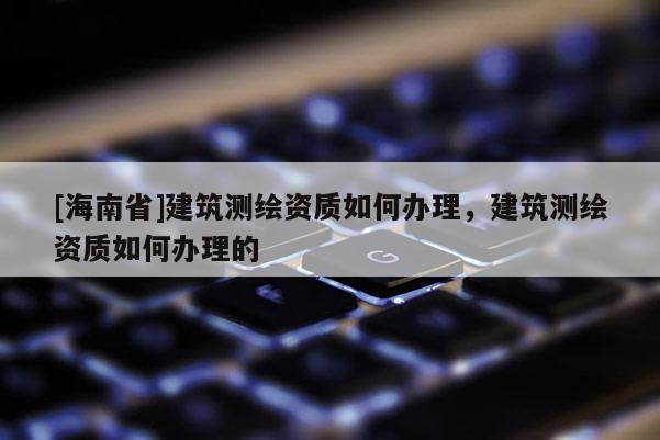 [海南省]建筑測(cè)繪資質(zhì)如何辦理，建筑測(cè)繪資質(zhì)如何辦理的