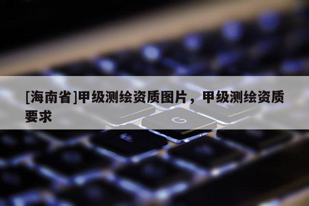 [海南省]甲級(jí)測(cè)繪資質(zhì)圖片，甲級(jí)測(cè)繪資質(zhì)要求