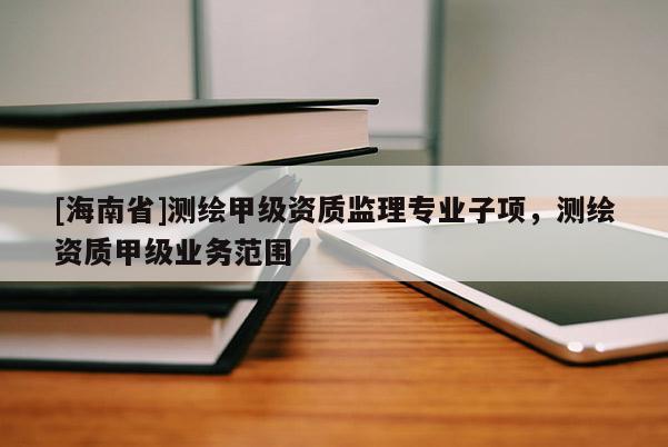 [海南省]測繪甲級資質(zhì)監(jiān)理專業(yè)子項，測繪資質(zhì)甲級業(yè)務(wù)范圍