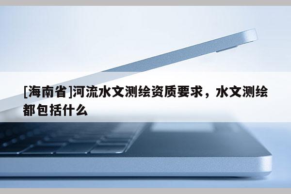 [海南省]河流水文測(cè)繪資質(zhì)要求，水文測(cè)繪都包括什么