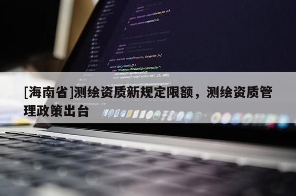[海南省]測繪資質(zhì)新規(guī)定限額，測繪資質(zhì)管理政策出臺