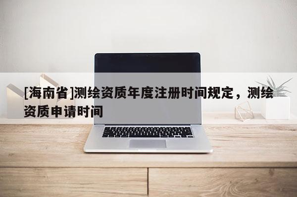 [海南省]測(cè)繪資質(zhì)年度注冊(cè)時(shí)間規(guī)定，測(cè)繪資質(zhì)申請(qǐng)時(shí)間