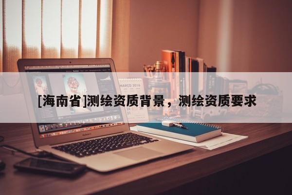 [海南省]測繪資質(zhì)背景，測繪資質(zhì)要求