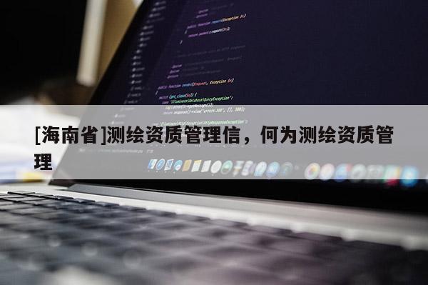 [海南省]測繪資質(zhì)管理信，何為測繪資質(zhì)管理