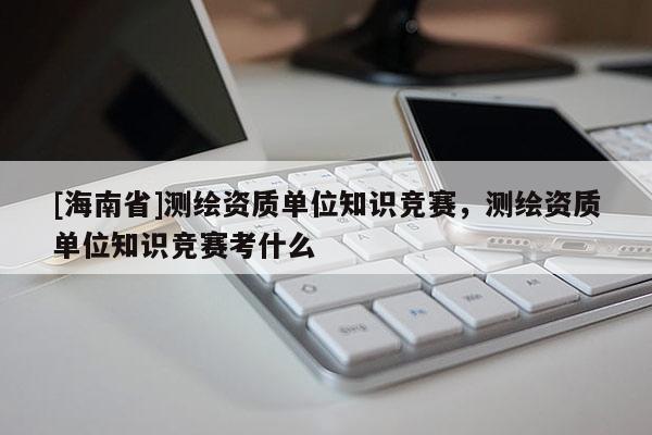 [海南省]測繪資質(zhì)單位知識競賽，測繪資質(zhì)單位知識競賽考什么