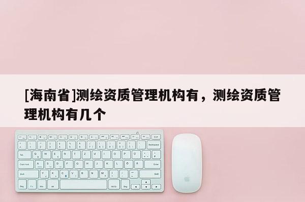 [海南省]測(cè)繪資質(zhì)管理機(jī)構(gòu)有，測(cè)繪資質(zhì)管理機(jī)構(gòu)有幾個(gè)