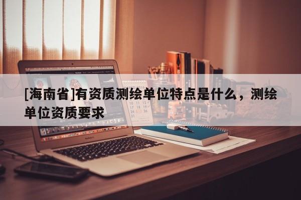 [海南省]有資質(zhì)測繪單位特點(diǎn)是什么，測繪單位資質(zhì)要求