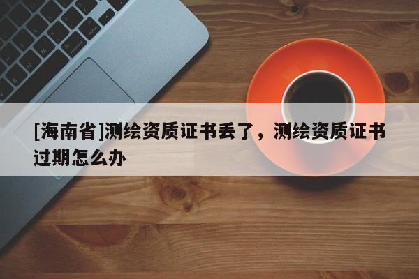 [海南省]測繪資質(zhì)證書丟了，測繪資質(zhì)證書過期怎么辦