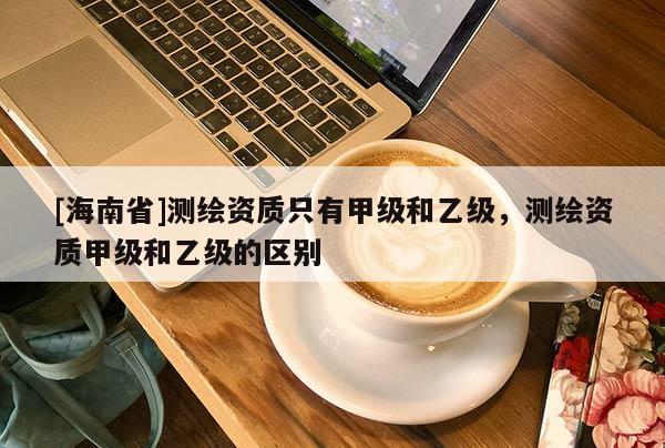 [海南省]測繪資質只有甲級和乙級，測繪資質甲級和乙級的區(qū)別