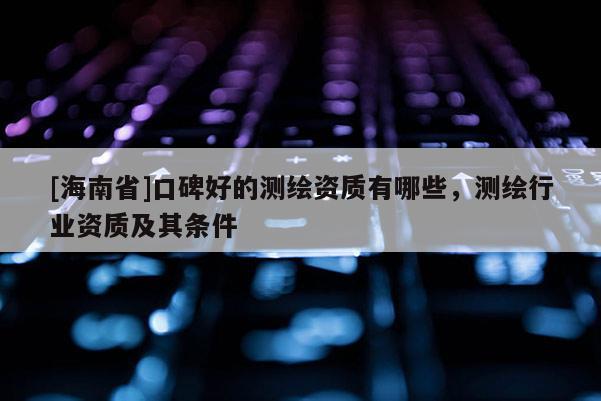 [海南省]口碑好的測(cè)繪資質(zhì)有哪些，測(cè)繪行業(yè)資質(zhì)及其條件