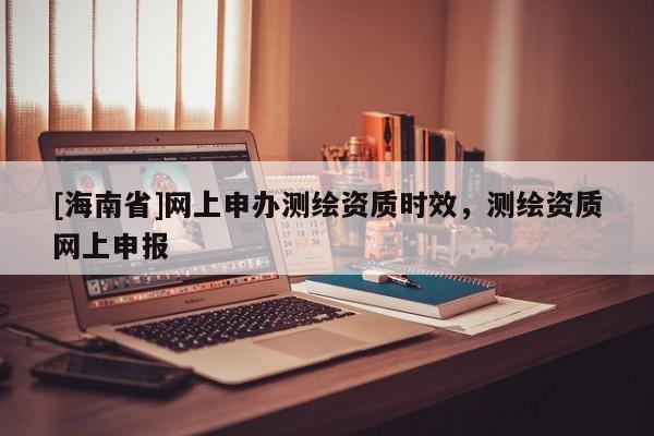 [海南省]網(wǎng)上申辦測(cè)繪資質(zhì)時(shí)效，測(cè)繪資質(zhì)網(wǎng)上申報(bào)