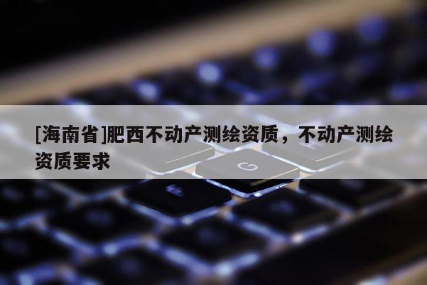[海南省]肥西不動(dòng)產(chǎn)測(cè)繪資質(zhì)，不動(dòng)產(chǎn)測(cè)繪資質(zhì)要求