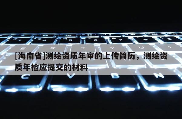 [海南省]測繪資質(zhì)年審的上傳簡歷，測繪資質(zhì)年檢應(yīng)提交的材料