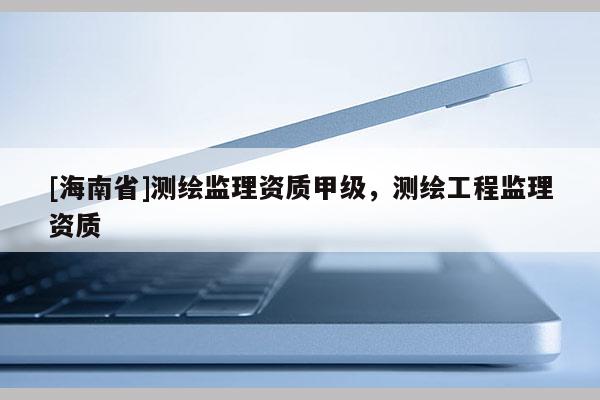 [海南省]測繪監(jiān)理資質(zhì)甲級(jí)，測繪工程監(jiān)理資質(zhì)