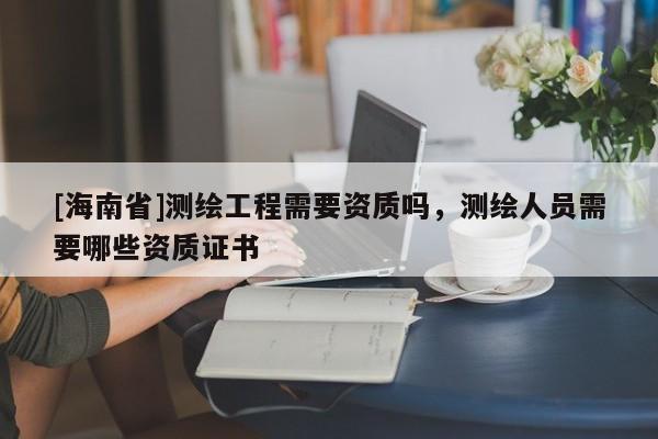[海南省]測繪工程需要資質(zhì)嗎，測繪人員需要哪些資質(zhì)證書