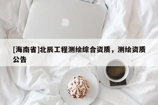 [海南省]北辰工程測(cè)繪綜合資質(zhì)，測(cè)繪資質(zhì)公告