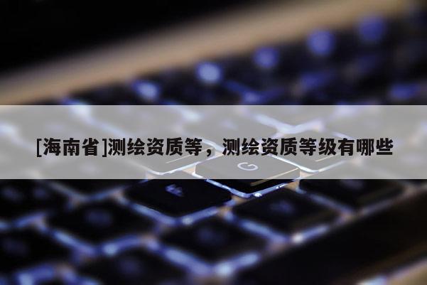 [海南省]測繪資質(zhì)等，測繪資質(zhì)等級有哪些
