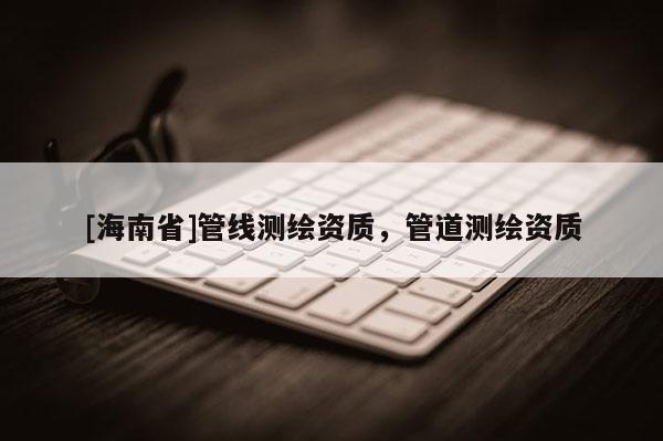 [海南省]管線測(cè)繪資質(zhì)，管道測(cè)繪資質(zhì)