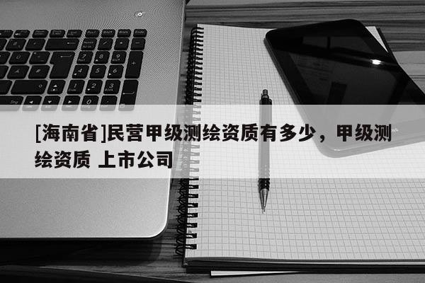 [海南省]民營甲級測繪資質(zhì)有多少，甲級測繪資質(zhì) 上市公司