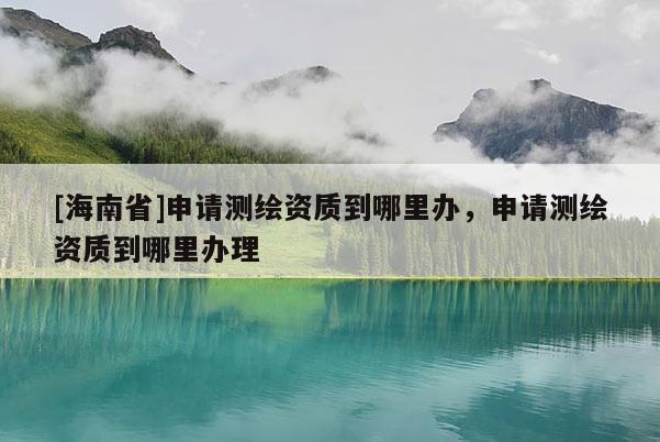 [海南省]申請(qǐng)測(cè)繪資質(zhì)到哪里辦，申請(qǐng)測(cè)繪資質(zhì)到哪里辦理