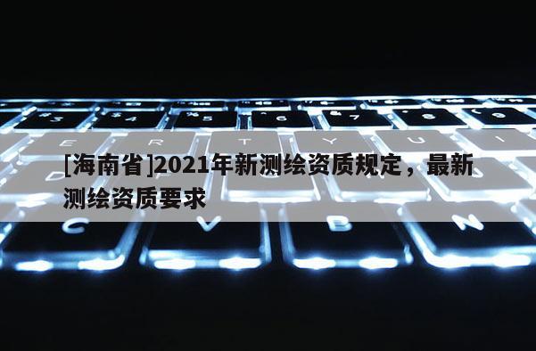 [海南省]2021年新測繪資質(zhì)規(guī)定，最新測繪資質(zhì)要求