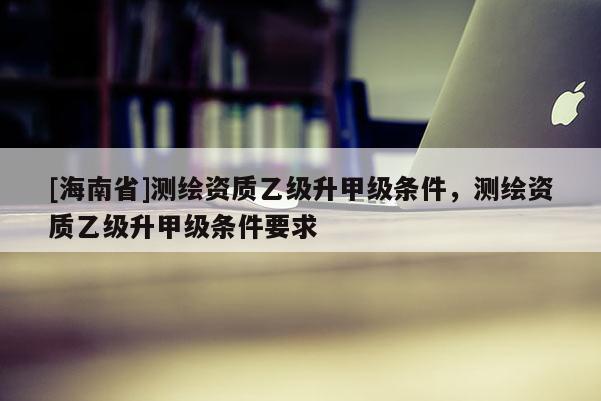 [海南省]測繪資質(zhì)乙級(jí)升甲級(jí)條件，測繪資質(zhì)乙級(jí)升甲級(jí)條件要求